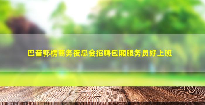 巴音郭楞商务夜总会招聘包厢服务员好上班